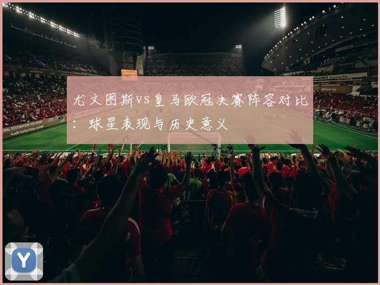 尤文图斯vs皇马欧冠决赛阵容对比：球星表现与历史意义