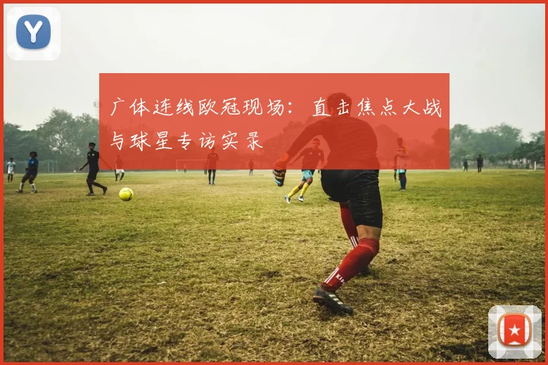 广体连线欧冠现场：直击焦点大战与球星专访实录
