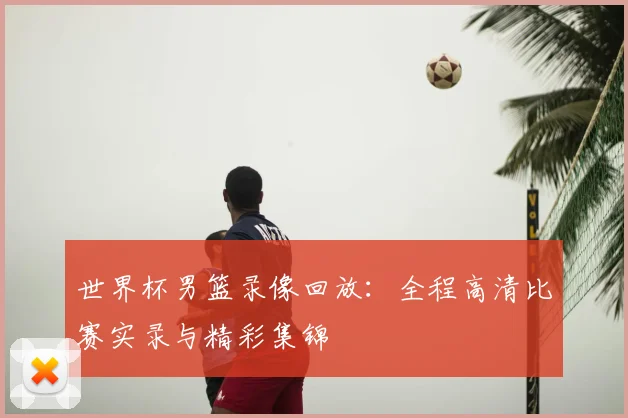 世界杯男篮录像回放：全程高清比赛实录与精彩集锦