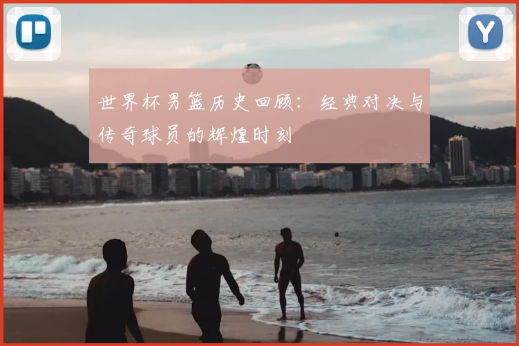 世界杯男篮历史回顾：经典对决与传奇球员的辉煌时刻