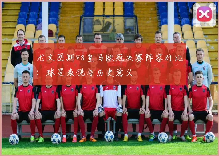 尤文图斯vs皇马欧冠决赛阵容对比：球星表现与历史意义