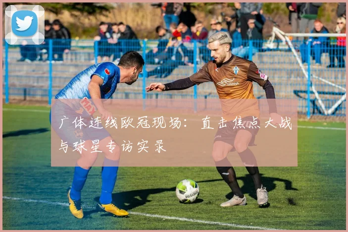 广体连线欧冠现场：直击焦点大战与球星专访实录