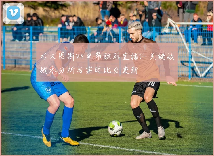 尤文图斯vs里昂欧冠直播：关键战战术分析与实时比分更新