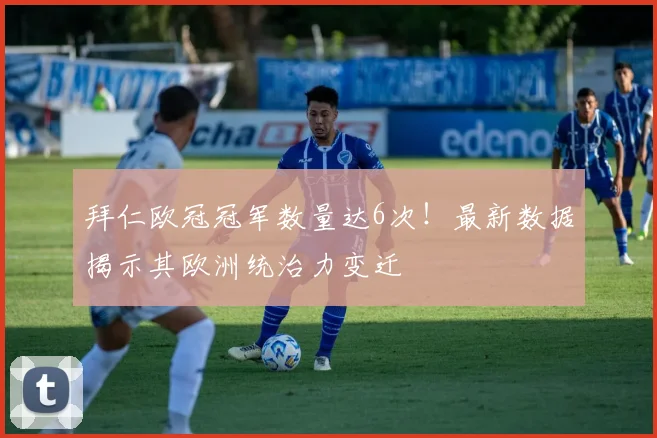 拜仁欧冠冠军数量达6次！最新数据揭示其欧洲统治力变迁